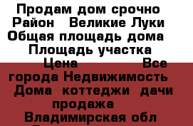 Продам дом срочно › Район ­ Великие Луки › Общая площадь дома ­ 48 › Площадь участка ­ 1 700 › Цена ­ 150 000 - Все города Недвижимость » Дома, коттеджи, дачи продажа   . Владимирская обл.,Вязниковский р-н